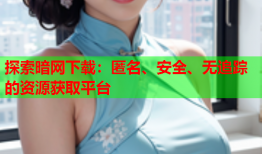 探索暗网下载：匿名、安全、无追踪的资源获取平台