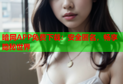 暗网APP免费下载：安全匿名，畅享隐秘世界