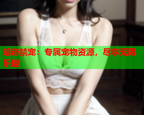 暗帝禁宠：专属宠物资源，尽享无限乐趣
