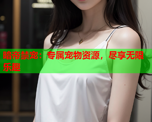 暗帝禁宠：专属宠物资源，尽享无限乐趣