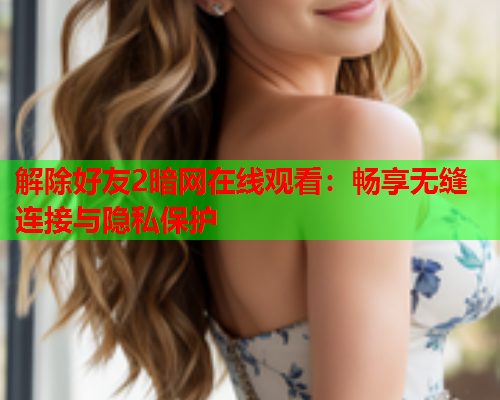 解除好友2暗网在线观看：畅享无缝连接与隐私保护