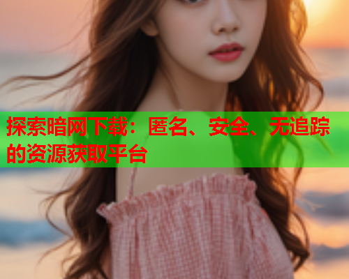 探索暗网下载：匿名、安全、无追踪的资源获取平台