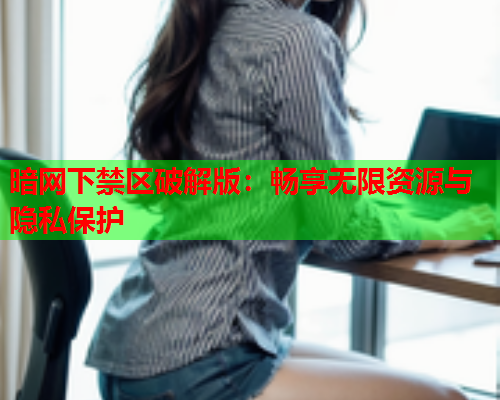 暗网下禁区破解版：畅享无限资源与隐私保护