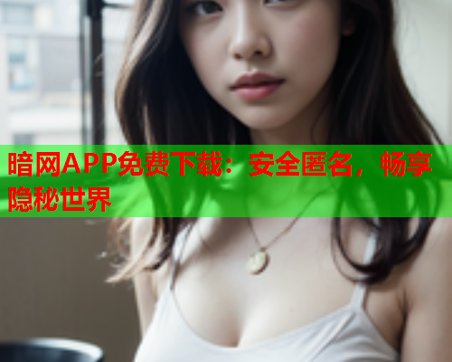 暗网APP免费下载：安全匿名，畅享隐秘世界