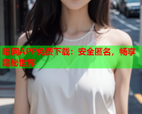 暗网APP免费下载：安全匿名，畅享隐秘世界