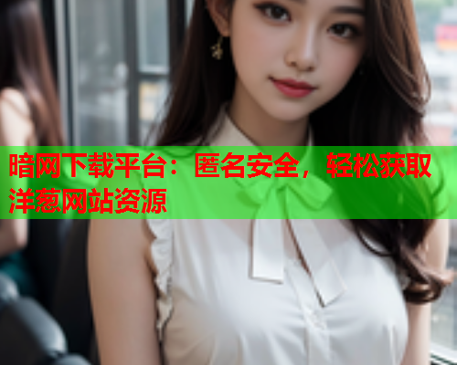 暗网下载平台：匿名安全，轻松获取洋葱网站资源