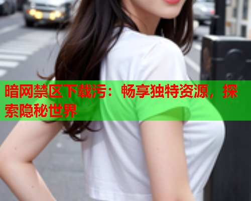 暗网禁区下载污：畅享独特资源，探索隐秘世界