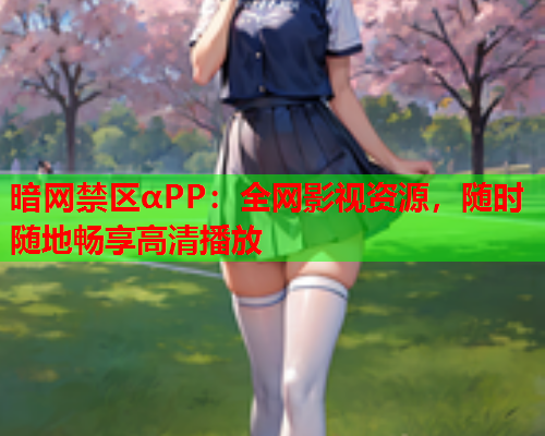暗网禁区αPP：全网影视资源，随时随地畅享高清播放