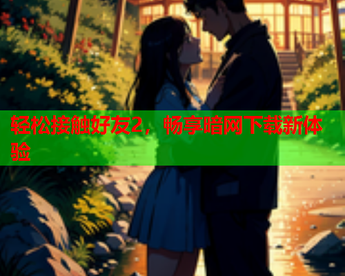 轻松接触好友2，畅享暗网下载新体验